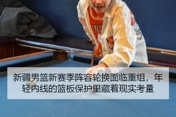 新疆男篮新赛季阵容轮换面临重组，年轻内线的篮板保护里藏着现实考量